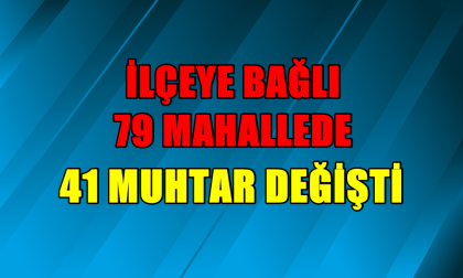 İLÇE'YE BAĞLI 79 MAHALLE'DE, 41 YENİ MUHTAR