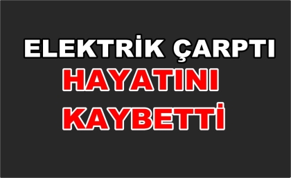 ELEKTRİK ÇARPTI, HAYATINI KAYBETTİ.